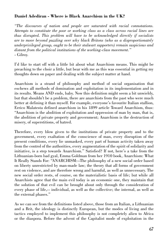 Daniel Adediran - Where is Black Anarchism in the UK?  “The discourses of nation and people are saturated with racial connotations. Attempts 1o constitute the poor or working class as a class across racial lines are thus disrupted. This problem will have to be acknouledged directly if socialists are to move beyond puzzling over why black Britons (who as a disproportionately underprivileged group, ought to be their stalwart supporters) remain suspicious and distant from the political institutions of the working-class movement.”  - Gilroy.  T’d like to start off with a litle bit about what Anarchism means. This might be preaching 1o the choir a litle, but bear with me as this was essential in getting my thoughts down on paper and dealing with the subject matter at hand.  Anarchism is a strand of philosophy and method of social organisation that eschews all methods of domination and exploitation in its implementation and in its results. Means AND ends, baby. Now this definition might seem a bit unwieldy, but that shouldn’t be a problem, there are anarchists from the past who were much better at defining it than myself. For example, everyone’s favourite Italian stallion, Errico Malatesta defined anarchism in his 1899 article Toward Anarchism, thus: “Anarchism is the abolition of exploitation and oppression of man by man, tha is, the abolition of private property and government; Anarchism is the destruction of misery, of superstitions, of hatred.  Therefore, every blow given to the institutions of private property and to the government, every exaltation of the conscience of man, every disruption of the present conditions, every lic unmasked, every part of human activity taken away from the control of the authorities, every augmentation of the spirit of solidarity and initiative, is a step towards Anarchism.” Satisfied? If not, here’s a take from the Lithuanian-horn bad gyal, Emma Goldman from her 1910 book, Anarchism: What It Really Stands For: “ANARCHISM:--The philosophy of a new social order based on liberty unrestricted by man-made law: the theory that all forms of government rest on violence, and are therefore wrong and harmful, as well as unnecessary. The new social order rests, of course, on the materialistic basis of life; but while all Anarchists agree that the main evil today is an cconomic one, they maintain that the solution of that evil can be brought about only through the consideration of every phase of lfe.-- individual, as well as the collective: the internal, as well as the external phases.”  As we can see from the definitions listed above, those from an Ttalian, a Lithuanian and a Brit, the ideology is distinetly European, but the modes of living and the tactics employed to implement this philosophy is not completely alien o Africa or the diaspora. Before the advent of the Capitalist mode of exploitation in the  6 
